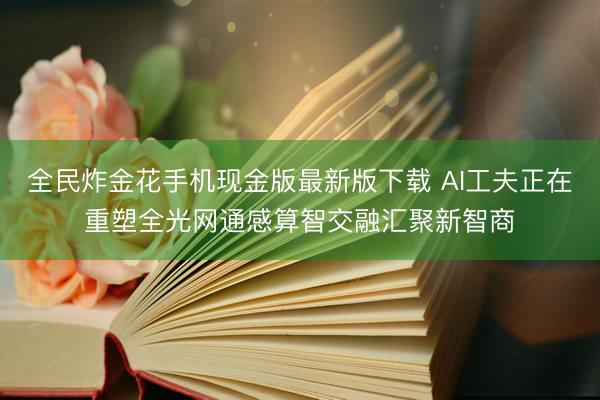 全民炸金花手机现金版最新版下载 AI工夫正在重塑全光网通感算智交融汇聚新智商