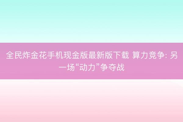 全民炸金花手机现金版最新版下载 算力竞争: 另一场“动力”争夺战