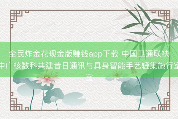 全民炸金花现金版赚钱app下载 中国卫通联袂中广核数科共建昔日通讯与具身智能手艺辘集施行室