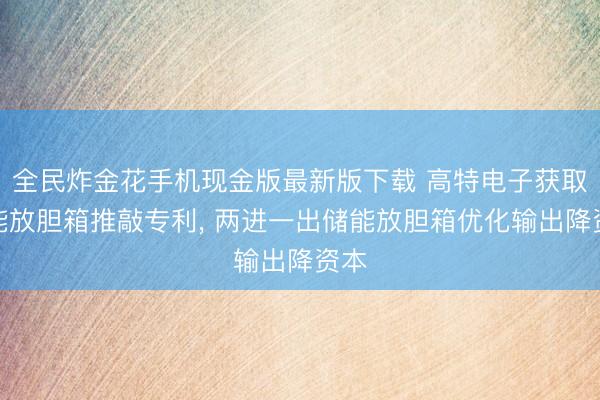 全民炸金花手机现金版最新版下载 高特电子获取储能放胆箱推敲专利, 两进一出储能放胆箱优化输出降资本