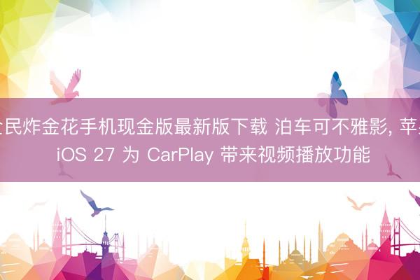 全民炸金花手机现金版最新版下载 泊车可不雅影, 苹果 iOS 27 为 CarPlay 带来视频播放功能