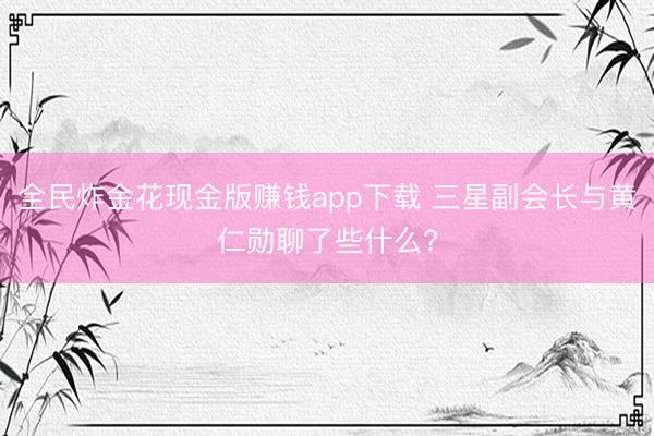 全民炸金花现金版赚钱app下载 三星副会长与黄仁勋聊了些什么?