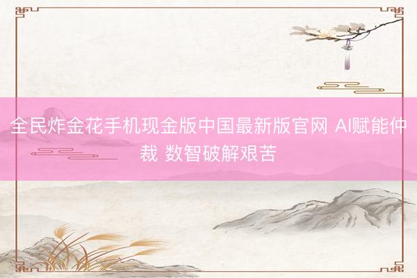 全民炸金花手机现金版中国最新版官网 AI赋能仲裁 数智破解艰苦