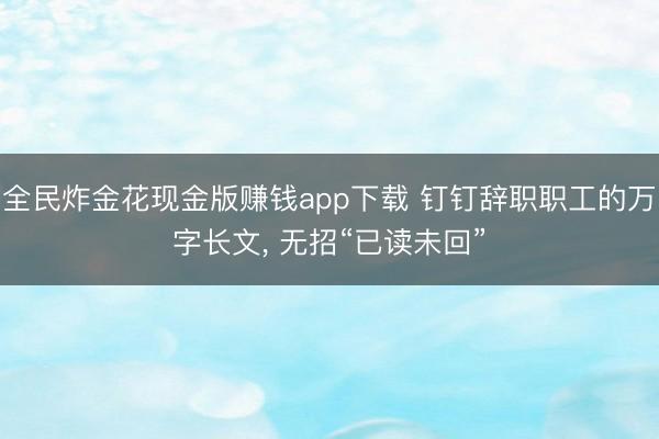 全民炸金花现金版赚钱app下载 钉钉辞职职工的万字长文, 无招“已读未回”