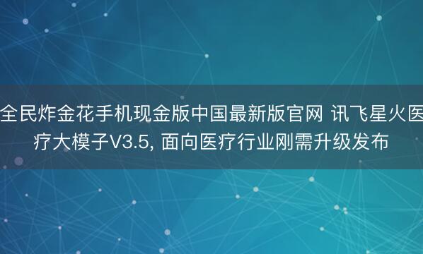 全民炸金花手机现金版中国最新版官网 讯飞星火医疗大模子V3.5， 面向医疗行业刚需升级发布
