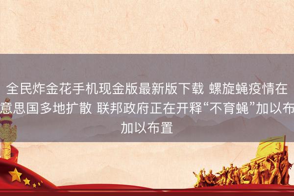 全民炸金花手机现金版最新版下载 螺旋蝇疫情在好意思国多地扩散 联邦政府正在开释“不育蝇”加以布置