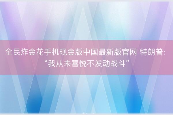 全民炸金花手机现金版中国最新版官网 特朗普: “我从未喜悦不发动战斗”