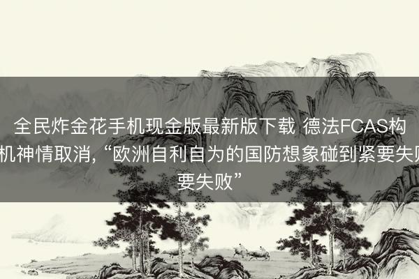 全民炸金花手机现金版最新版下载 德法FCAS构兵机神情取消, “欧洲自利自为的国防想象碰到紧要失败”