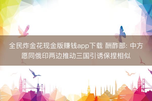 全民炸金花现金版赚钱app下载 酬酢部: 中方愿同俄印两边推动三国引诱保捏相似