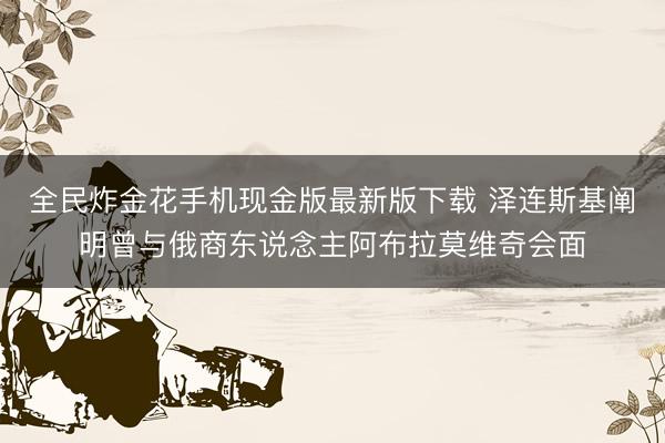 全民炸金花手机现金版最新版下载 泽连斯基阐明曾与俄商东说念主阿布拉莫维奇会面