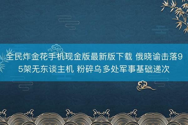 全民炸金花手机现金版最新版下载 俄晓谕击落95架无东谈主机 粉碎乌多处军事基础递次