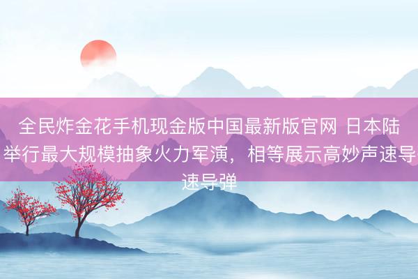 全民炸金花手机现金版中国最新版官网 日本陆自举行最大规模抽象火力军演，相等展示高妙声速导弹