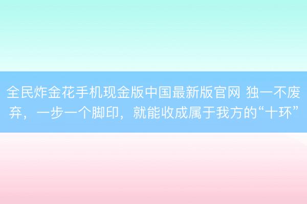 全民炸金花手机现金版中国最新版官网 独一不废弃，一步一个脚印，就能收成属于我方的“十环”