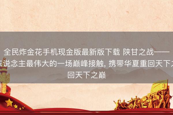 全民炸金花手机现金版最新版下载 陕甘之战——汉东说念主最伟大的一场巅峰接触, 携带华夏重回天下之巅
