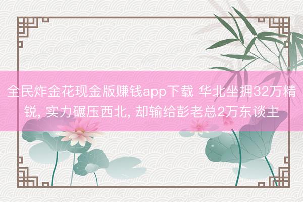 全民炸金花现金版赚钱app下载 华北坐拥32万精锐, 实力碾压西北, 却输给彭老总2万东谈主