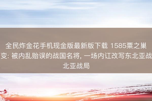全民炸金花手机现金版最新版下载 1585粟之巢之变: 被内乱贻误的战国名将, 一场内讧改写东北亚战局
