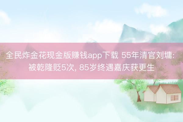 全民炸金花现金版赚钱app下载 55年清官刘墉: 被乾隆贬5次, 85岁终遇嘉庆获更生