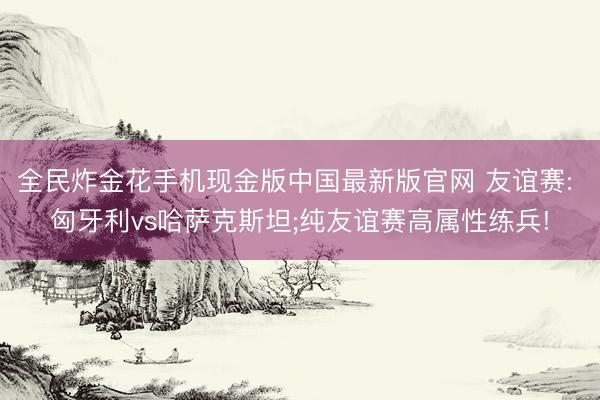 全民炸金花手机现金版中国最新版官网 友谊赛: 匈牙利vs哈萨克斯坦;纯友谊赛高属性练兵!