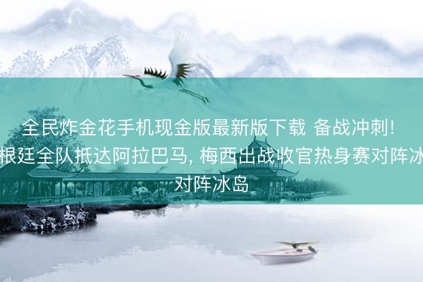 全民炸金花手机现金版最新版下载 备战冲刺! 阿根廷全队抵达阿拉巴马, 梅西出战收官热身赛对阵冰岛