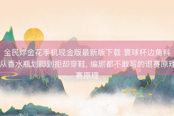 全民炸金花手机现金版最新版下载 寰球杯边角料|从香水瓶划脚到拒却穿鞋, 编剧都不敢写的退赛原理