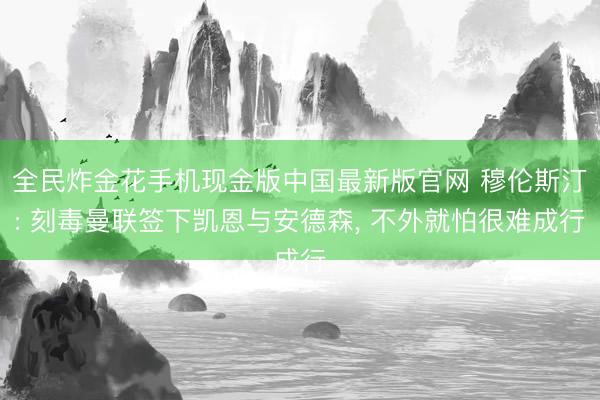 全民炸金花手机现金版中国最新版官网 穆伦斯汀: 刻毒曼联签下凯恩与安德森， 不外就怕很难成行