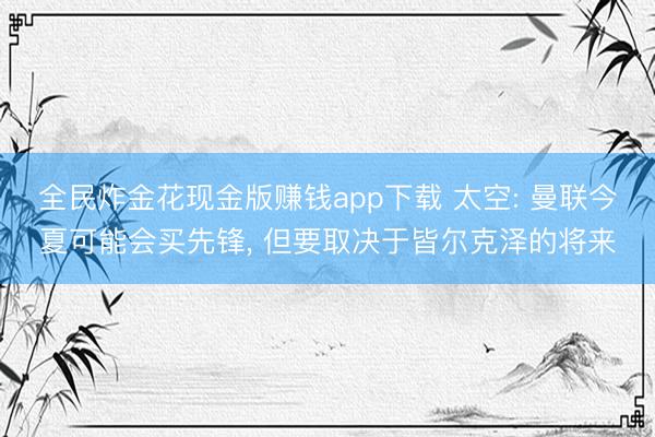 全民炸金花现金版赚钱app下载 太空: 曼联今夏可能会买先锋, 但要取决于皆尔克泽的将来