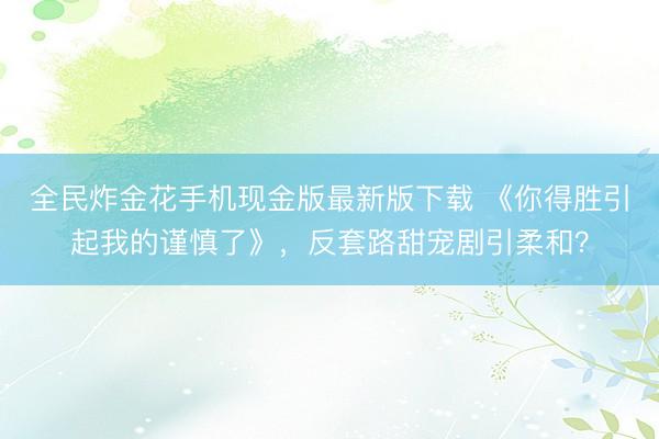 全民炸金花手机现金版最新版下载 《你得胜引起我的谨慎了》，反套路甜宠剧引柔和？