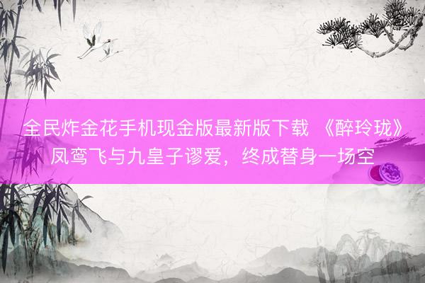全民炸金花手机现金版最新版下载 《醉玲珑》凤鸾飞与九皇子谬爱，终成替身一场空
