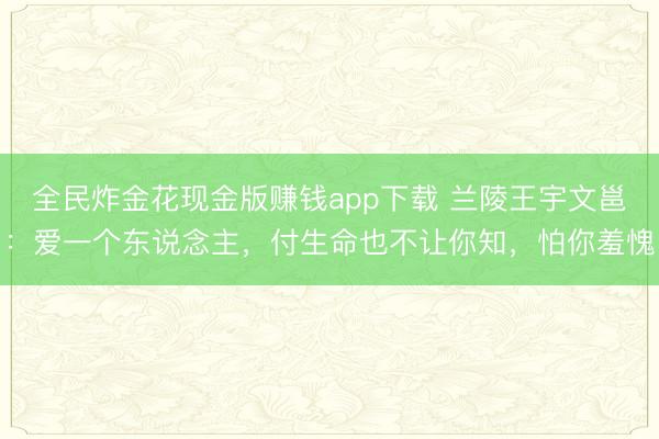 全民炸金花现金版赚钱app下载 兰陵王宇文邕：爱一个东说念主，付生命也不让你知，怕你羞愧