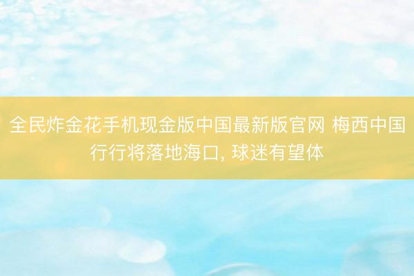 全民炸金花手机现金版中国最新版官网 梅西中国行行将落地海口， 球迷有望体