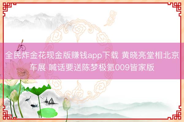 全民炸金花现金版赚钱app下载 黄晓亮堂相北京车展 喊话要送陈梦极氪009皆家版