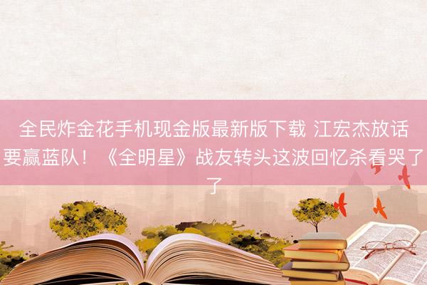 全民炸金花手机现金版最新版下载 江宏杰放话要赢蓝队！《全明星》战友转头这波回忆杀看哭了