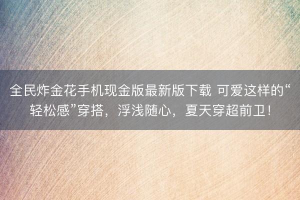 全民炸金花手机现金版最新版下载 可爱这样的“轻松感”穿搭，浮浅随心，夏天穿超前卫！