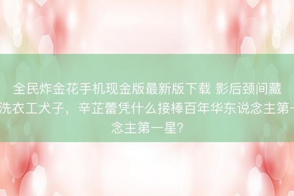 全民炸金花手机现金版最新版下载 影后颈间藏着的洗衣工犬子，辛芷蕾凭什么接棒百年华东说念主第一星？