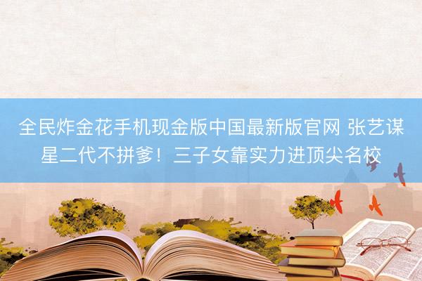 全民炸金花手机现金版中国最新版官网 张艺谋星二代不拼爹!三子女靠实力进顶尖名校