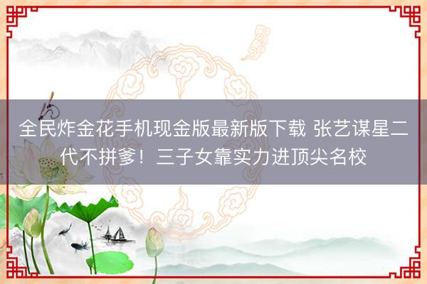 全民炸金花手机现金版最新版下载 张艺谋星二代不拼爹!三子女靠实力进顶尖名校
