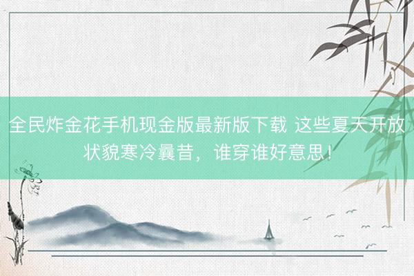 全民炸金花手机现金版最新版下载 这些夏天开放状貌寒冷曩昔,谁穿谁好意思!