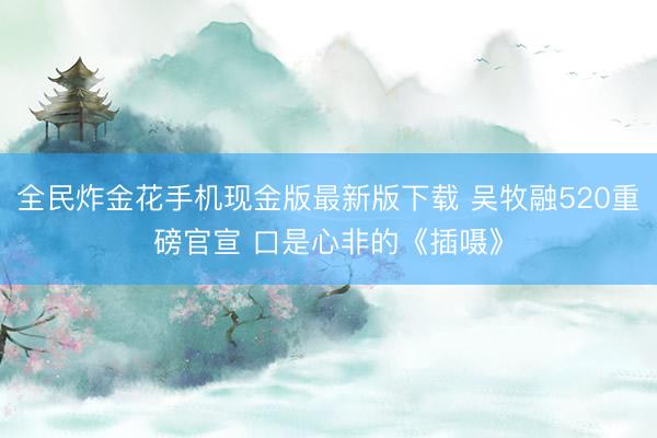 全民炸金花手机现金版最新版下载 吴牧融520重磅官宣 口是心非的《插嗫》