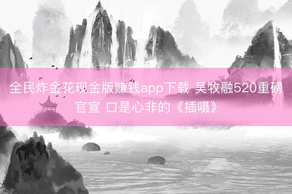 全民炸金花现金版赚钱app下载 吴牧融520重磅官宣 口是心非的《插嗫》