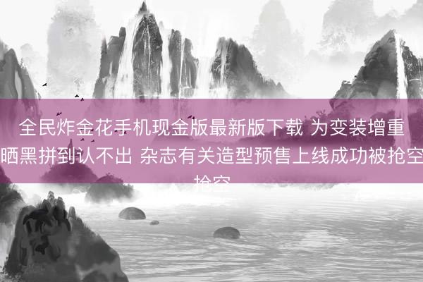 全民炸金花手机现金版最新版下载 为变装增重晒黑拼到认不出 杂志有关造型预售上线成功被抢空
