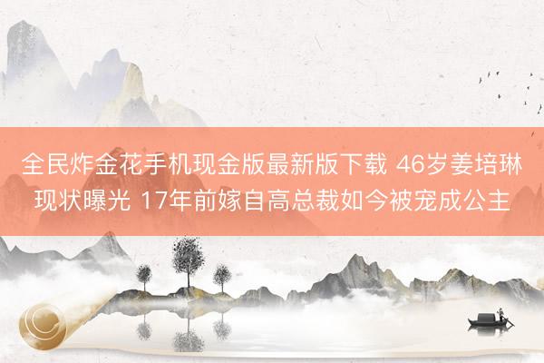 全民炸金花手机现金版最新版下载 46岁姜培琳现状曝光 17年前嫁自高总裁如今被宠成公主