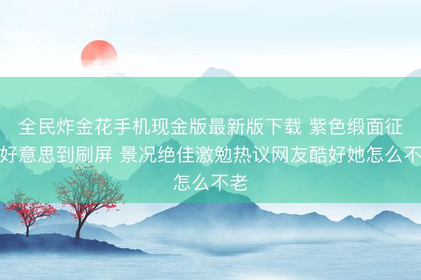 全民炸金花手机现金版最新版下载 紫色缎面征服好意思到刷屏 景况绝佳激勉热议网友酷好她怎么不老