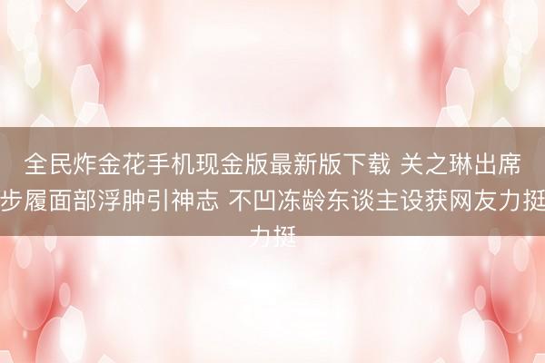 全民炸金花手机现金版最新版下载 关之琳出席步履面部浮肿引神志 不凹冻龄东谈主设获网友力挺