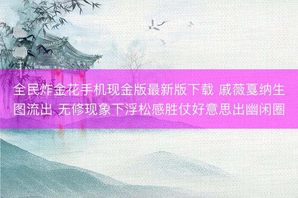全民炸金花手机现金版最新版下载 戚薇戛纳生图流出 无修现象下浮松感胜仗好意思出幽闲圈