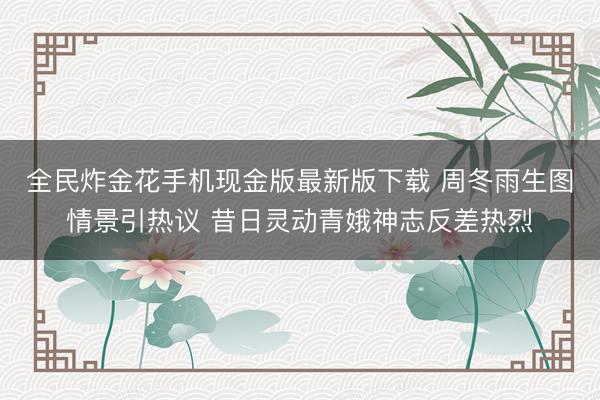 全民炸金花手机现金版最新版下载 周冬雨生图情景引热议 昔日灵动青娥神志反差热烈