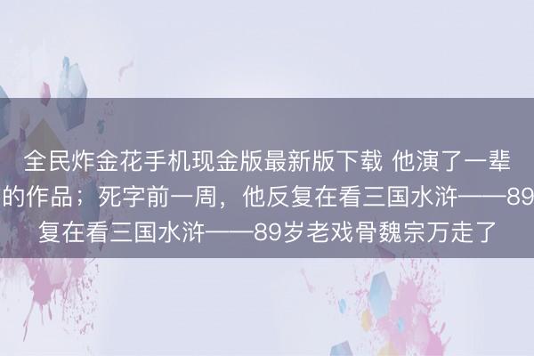 全民炸金花手机现金版最新版下载 他演了一辈子戏，却从不看我方的作品；死字前一周，他反复在看三国水浒——89岁老戏骨魏宗万走了