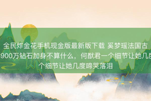 全民炸金花手机现金版最新版下载 奚梦瑶法国古堡许配！4900万钻石加身不算什么，何猷君一个细节让她几度啼哭落泪