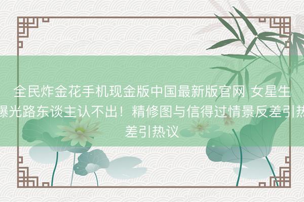 全民炸金花手机现金版中国最新版官网 女星生图曝光路东谈主认不出!精修图与信得过情景反差引热议