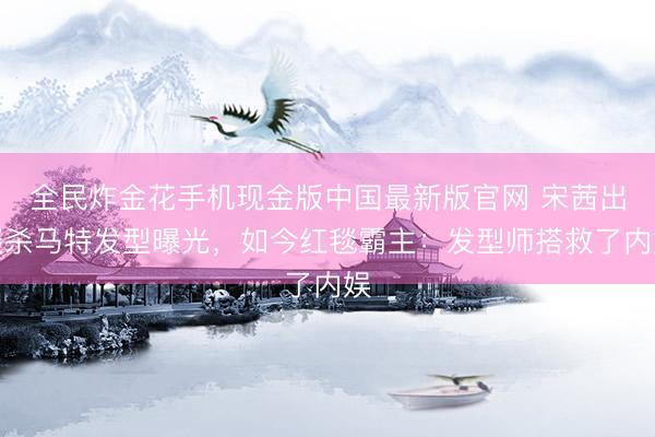 全民炸金花手机现金版中国最新版官网 宋茜出谈杀马特发型曝光，如今红毯霸主：发型师搭救了内娱