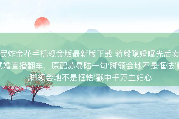 全民炸金花手机现金版最新版下载 蒋毅隐婚曝光后卖房还贷！赵樱子试婚直播翻车，原配苏易陆一句'脚领会地不是恇怯'戳中千万主妇心